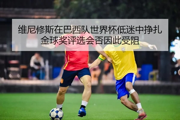 维尼修斯在巴西队世界杯低迷中挣扎 金球奖评选会否因此受阻