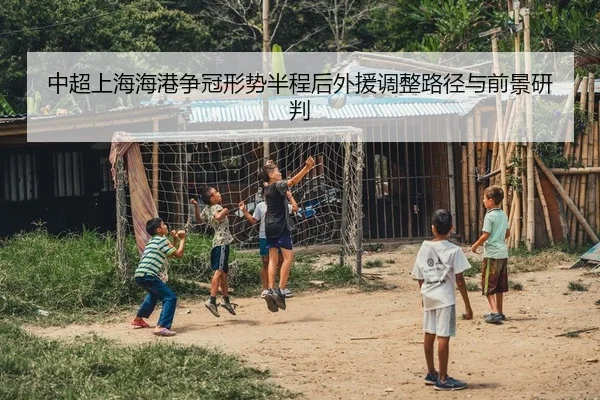 中超上海海港争冠形势半程后外援调整路径与前景研判
